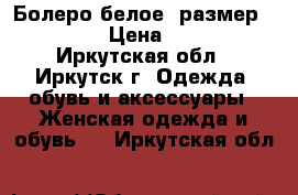 Болеро белое, размер 40-42 › Цена ­ 400 - Иркутская обл., Иркутск г. Одежда, обувь и аксессуары » Женская одежда и обувь   . Иркутская обл.